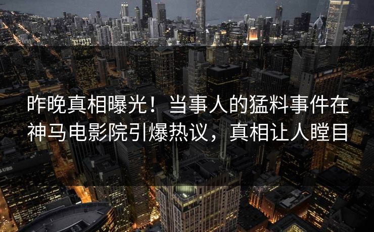 昨晚真相曝光！当事人的猛料事件在神马电影院引爆热议，真相让人瞠目