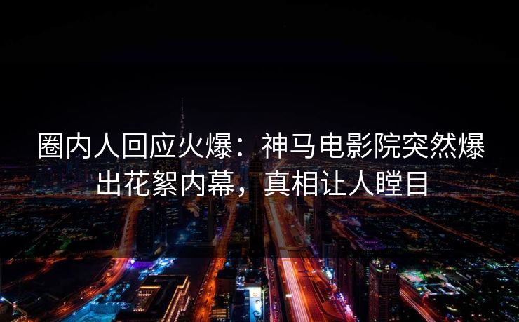 圈内人回应火爆：神马电影院突然爆出花絮内幕，真相让人瞠目