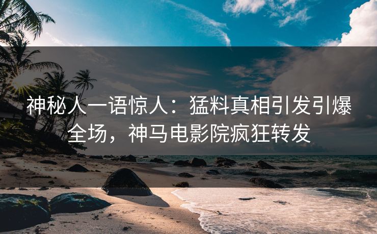 神秘人一语惊人：猛料真相引发引爆全场，神马电影院疯狂转发