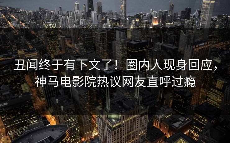丑闻终于有下文了！圈内人现身回应，神马电影院热议网友直呼过瘾
