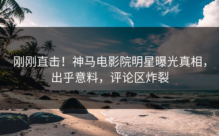 刚刚直击！神马电影院明星曝光真相，出乎意料，评论区炸裂