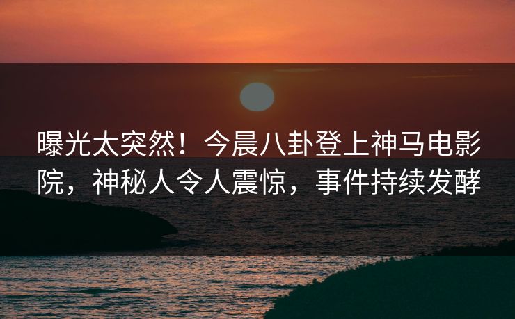 曝光太突然！今晨八卦登上神马电影院，神秘人令人震惊，事件持续发酵