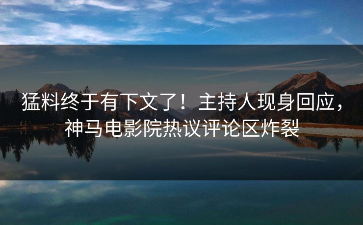 猛料终于有下文了！主持人现身回应，神马电影院热议评论区炸裂