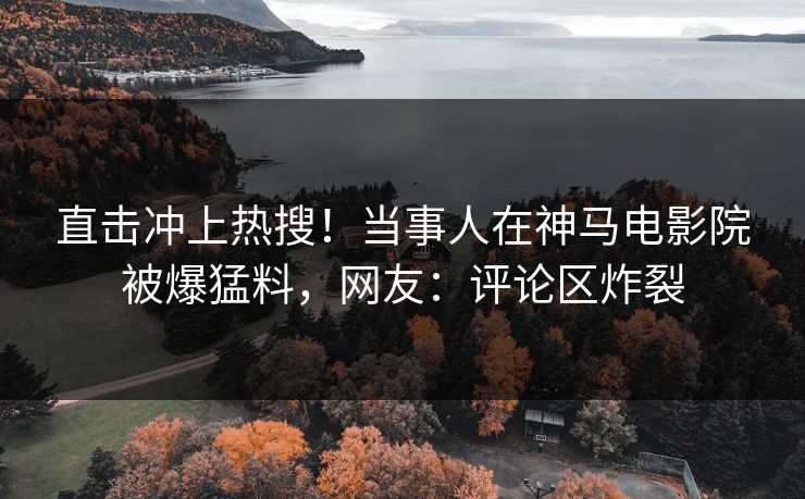 直击冲上热搜！当事人在神马电影院被爆猛料，网友：评论区炸裂