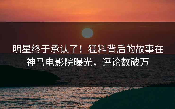 明星终于承认了！猛料背后的故事在神马电影院曝光，评论数破万