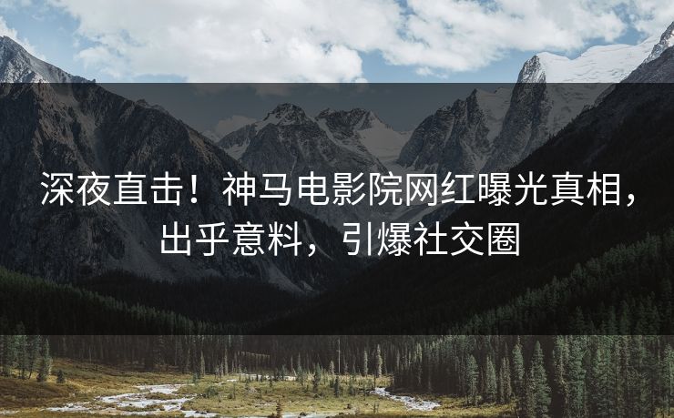 深夜直击！神马电影院网红曝光真相，出乎意料，引爆社交圈
