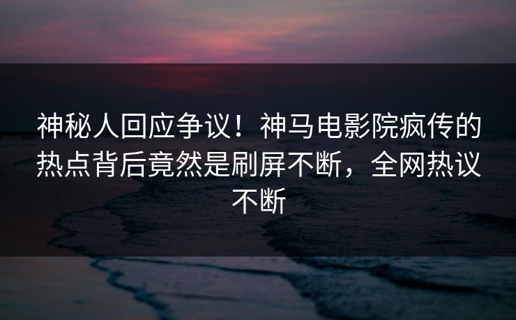 神秘人回应争议！神马电影院疯传的热点背后竟然是刷屏不断，全网热议不断