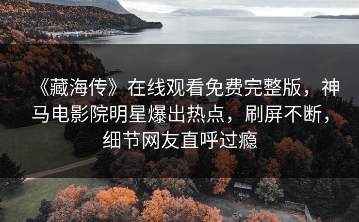 《藏海传》在线观看免费完整版，神马电影院明星爆出热点，刷屏不断，细节网友直呼过瘾