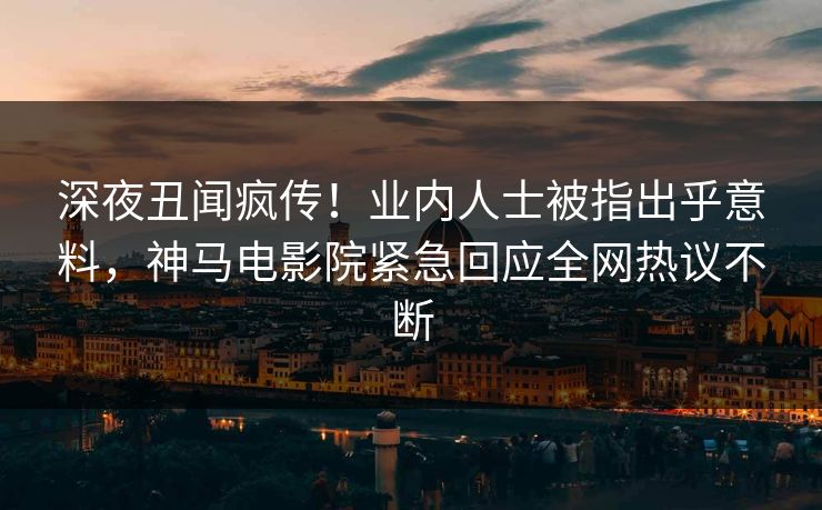 深夜丑闻疯传！业内人士被指出乎意料，神马电影院紧急回应全网热议不断