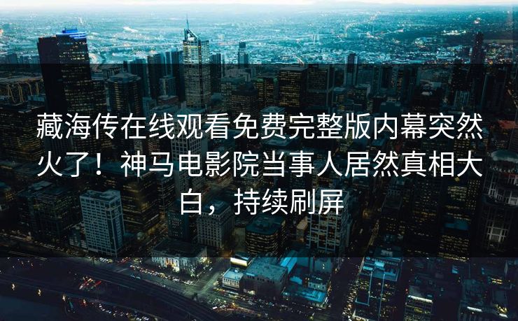 藏海传在线观看免费完整版内幕突然火了！神马电影院当事人居然真相大白，持续刷屏