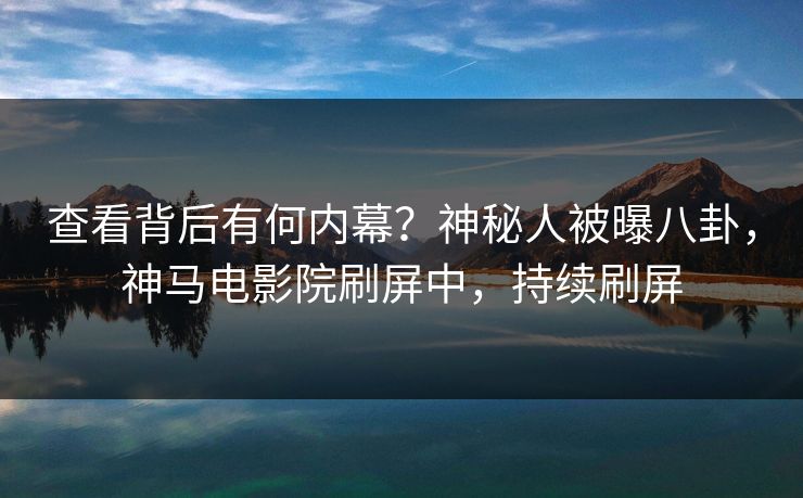 查看背后有何内幕？神秘人被曝八卦，神马电影院刷屏中，持续刷屏