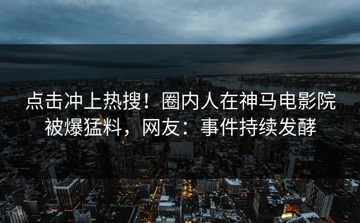 点击冲上热搜！圈内人在神马电影院被爆猛料，网友：事件持续发酵
