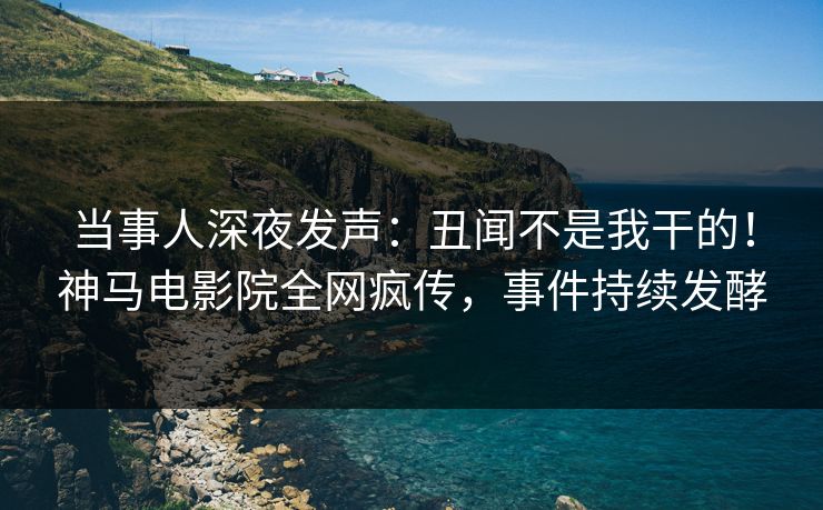 当事人深夜发声：丑闻不是我干的！神马电影院全网疯传，事件持续发酵