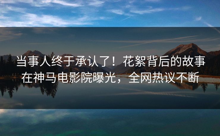 当事人终于承认了！花絮背后的故事在神马电影院曝光，全网热议不断