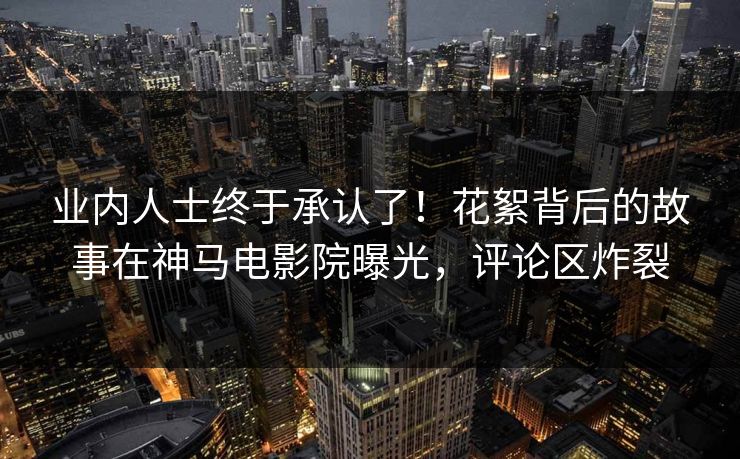 业内人士终于承认了！花絮背后的故事在神马电影院曝光，评论区炸裂