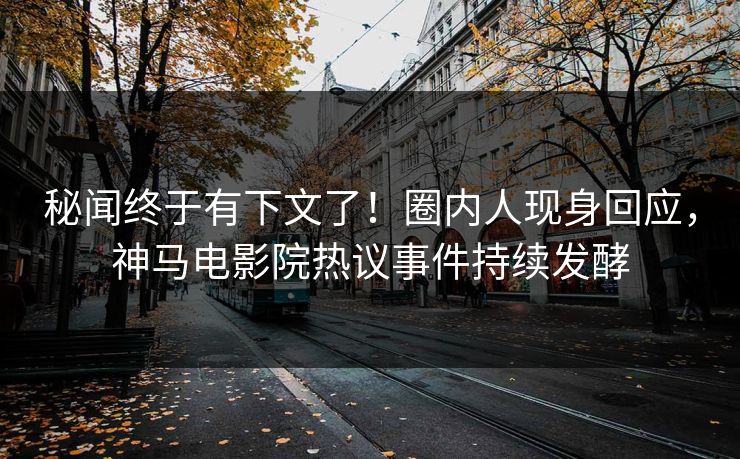秘闻终于有下文了！圈内人现身回应，神马电影院热议事件持续发酵