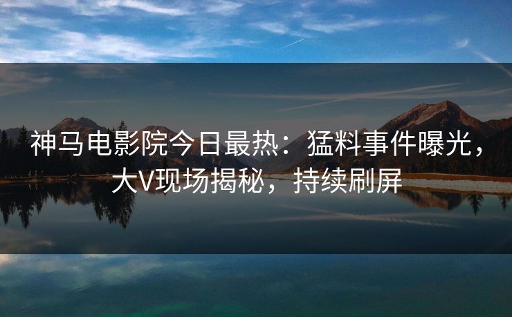 神马电影院今日最热：猛料事件曝光，大V现场揭秘，持续刷屏