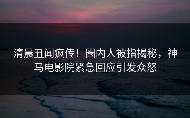 清晨丑闻疯传！圈内人被指揭秘，神马电影院紧急回应引发众怒