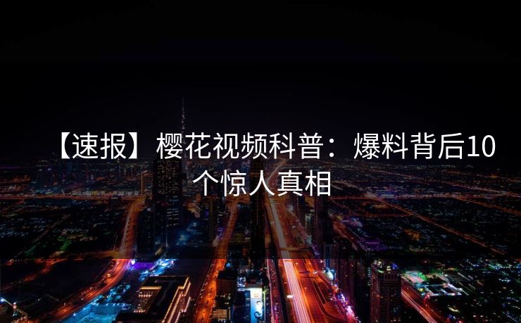 【速报】樱花视频科普：爆料背后10个惊人真相