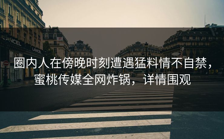 圈内人在傍晚时刻遭遇猛料情不自禁，蜜桃传媒全网炸锅，详情围观