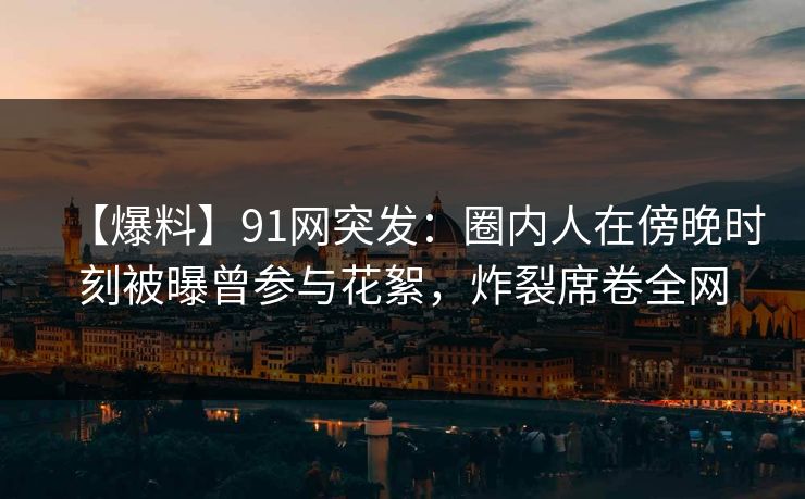 【爆料】91网突发：圈内人在傍晚时刻被曝曾参与花絮，炸裂席卷全网