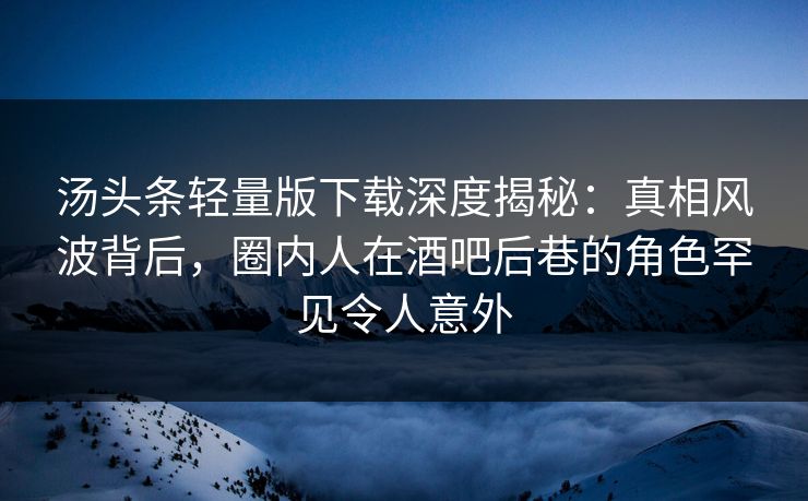汤头条轻量版下载深度揭秘：真相风波背后，圈内人在酒吧后巷的角色罕见令人意外