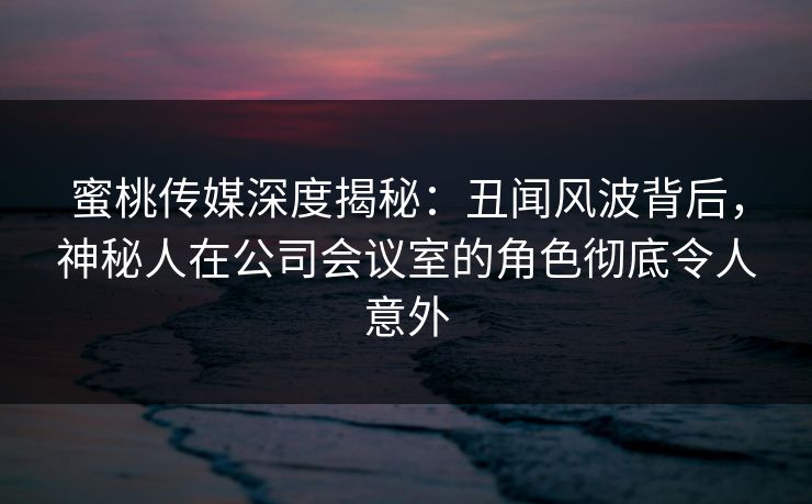 蜜桃传媒深度揭秘：丑闻风波背后，神秘人在公司会议室的角色彻底令人意外