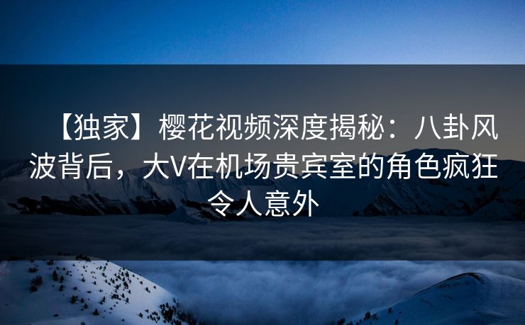 【独家】樱花视频深度揭秘：八卦风波背后，大V在机场贵宾室的角色疯狂令人意外