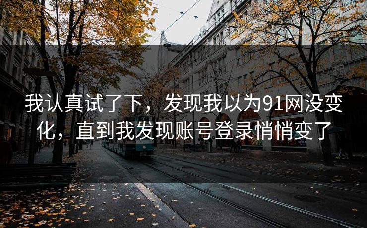 我认真试了下,发现我以为91网没变化,直到我发现账号登录悄悄变了 我认真试了下,发现我以为91网没变化,直到我发现账号登录悄悄变了
