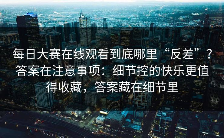 每日大赛在线观看到底哪里“反差”？答案在注意事项：细节控的快乐更值得收藏，答案藏在细节里