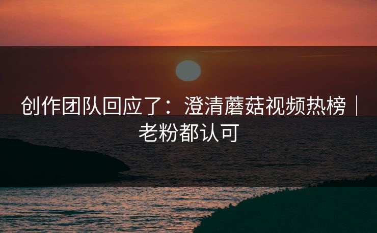 创作团队回应了：澄清蘑菇视频热榜｜老粉都认可