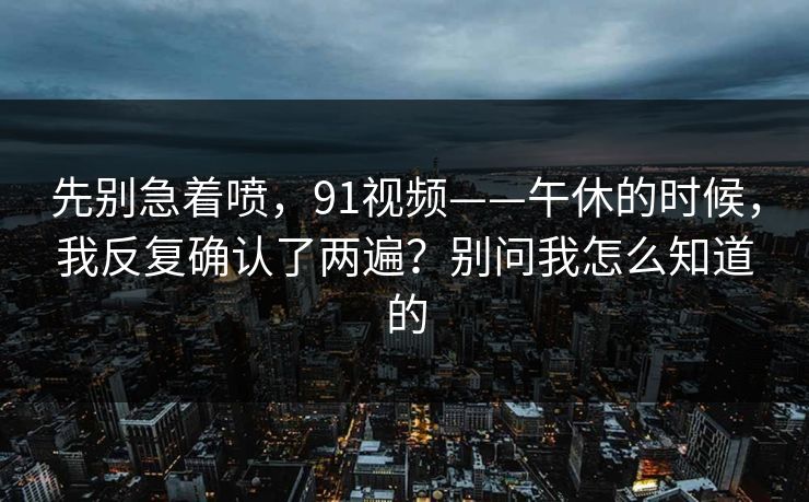 先别急着喷，91视频——午休的时候，我反复确认了两遍？别问我怎么知道的