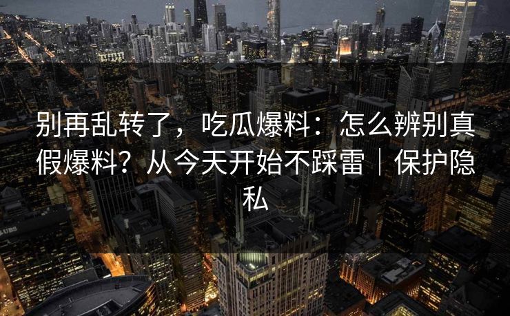 别再乱转了，吃瓜爆料：怎么辨别真假爆料？从今天开始不踩雷｜保护隐私