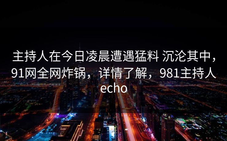 主持人在今日凌晨遭遇猛料 沉沦其中，91网全网炸锅，详情了解，981主持人echo